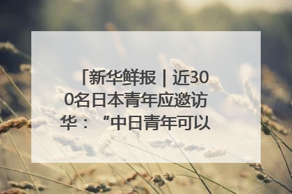 新华鲜报｜近300名日本青年应邀访华：“中日青年可以创造更好的未来”