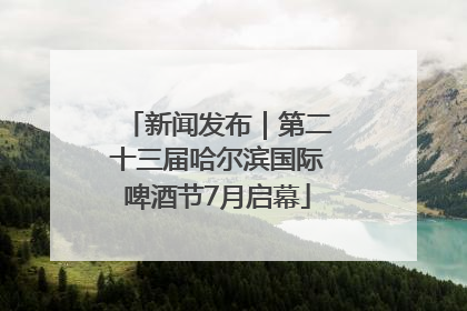 新闻发布｜第二十三届哈尔滨国际啤酒节7月启幕