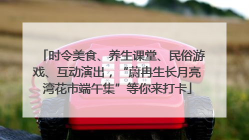 时令美食、养生课堂、民俗游戏、互动演出，“蔚冉生长月亮湾花市端午集”等你来打卡