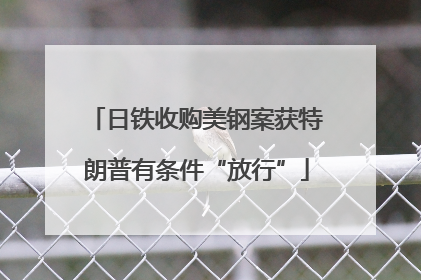 日铁收购美钢案获特朗普有条件“放行”