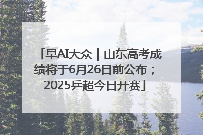 早AI大众｜山东高考成绩将于6月26日前公布；2025乒超今日开赛