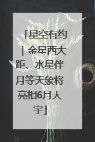 星空有约｜金星西大距、水星伴月等天象将亮相6月天宇