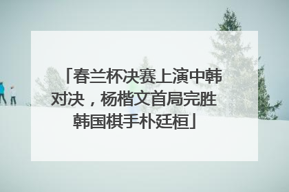 春兰杯决赛上演中韩对决，杨楷文首局完胜韩国棋手朴廷桓