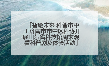 智绘未来 科普市中！济南市市中区科协开展山东省科技馆周末观看科普剧及体验活动