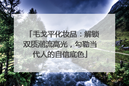 毛戈平化妆品：解锁双质潮流高光，勾勒当代人的自信底色