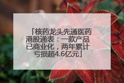 核药龙头先通医药港股递表：一款产品已商业化，两年累计亏损超4.6亿元