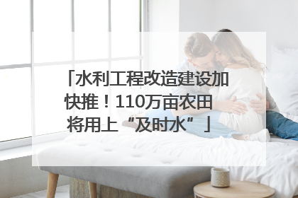 水利工程改造建设加快推！110万亩农田将用上“及时水”