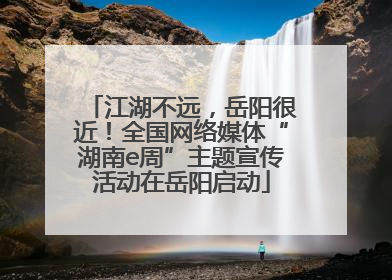 江湖不远，岳阳很近！全国网络媒体“湖南e周”主题宣传活动在岳阳启动