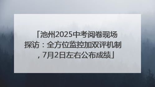 池州2025中考阅卷现场探访：全方位监控加双评机制，7月2日左右公布成绩