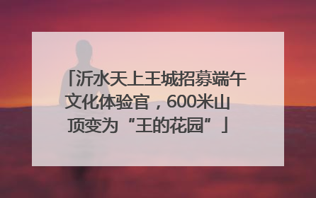 沂水天上王城招募端午文化体验官，600米山顶变为“王的花园”