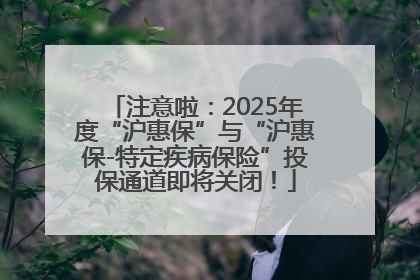 注意啦：2025年度“沪惠保”与“沪惠保-特定疾病保险”投保通道即将关闭！