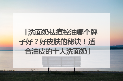 洗面奶祛痘控油哪个牌子好？好皮肤的秘诀！适合油皮的十大洗面奶