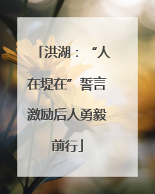 洪湖：“人在堤在”誓言激励后人勇毅前行