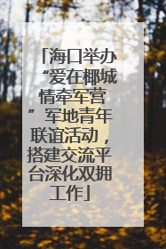 海口举办“爱在椰城 情牵军营”军地青年联谊活动，搭建交流平台深化双拥工作