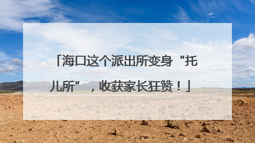 海口这个派出所变身“托儿所”，收获家长狂赞！