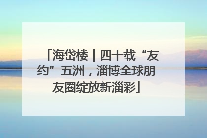 海岱楼｜四十载“友约”五洲，淄博全球朋友圈绽放新淄彩
