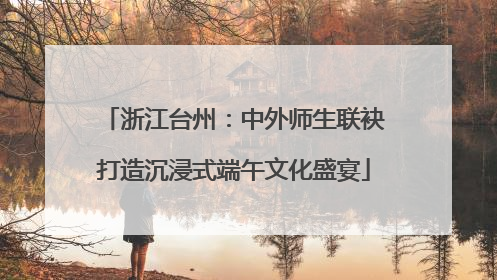 浙江台州：中外师生联袂打造沉浸式端午文化盛宴