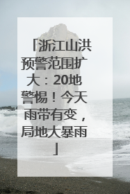 浙江山洪预警范围扩大：20地警惕！今天雨带有变，局地大暴雨