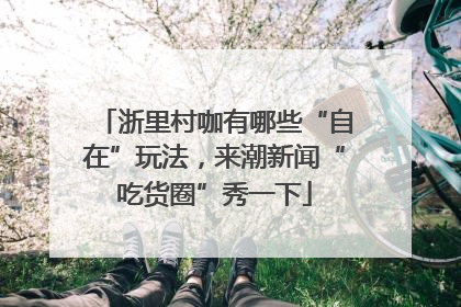浙里村咖有哪些“自在”玩法，来潮新闻“吃货圈”秀一下