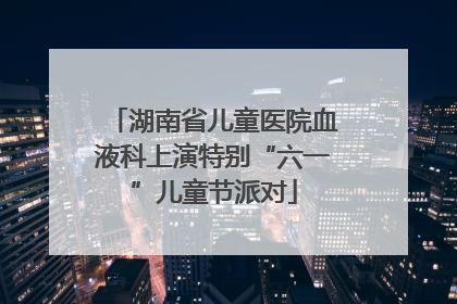 湖南省儿童医院血液科上演特别“六一”儿童节派对