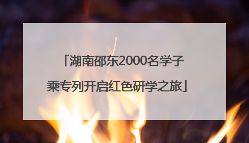 湖南邵东2000名学子乘专列开启红色研学之旅