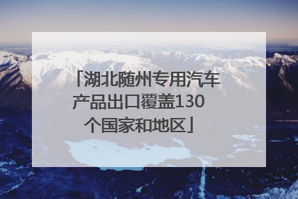 湖北随州专用汽车产品出口覆盖130个国家和地区