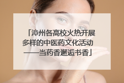 漳州各高校火热开展多样的中医药文化活动——当药香邂逅书香