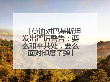 莫迪对巴基斯坦发出严厉警告：要么和平共处，要么面对印度子弹