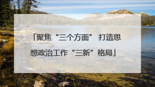 聚焦“三个方面” 打造思想政治工作“三新”格局