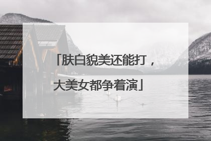 肤白貌美还能打，大美女都争着演