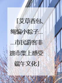 艾草香包、绳编小粽子……市民游客非遗市集上感受端午文化
