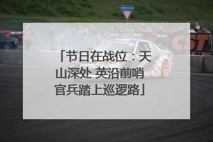 节日在战位：天山深处 英沿前哨官兵踏上巡逻路