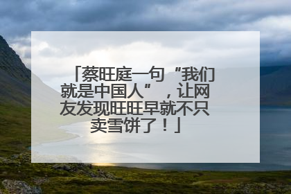 蔡旺庭一句“我们就是中国人”，让网友发现旺旺早就不只卖雪饼了！