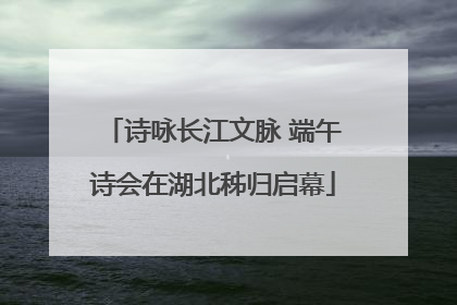 诗咏长江文脉 端午诗会在湖北秭归启幕