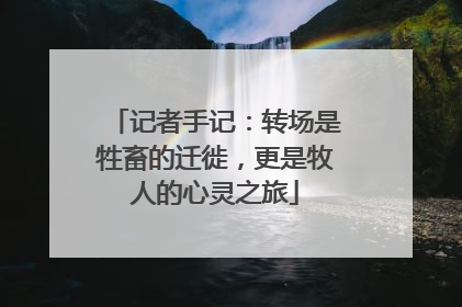 记者手记：转场是牲畜的迁徙，更是牧人的心灵之旅