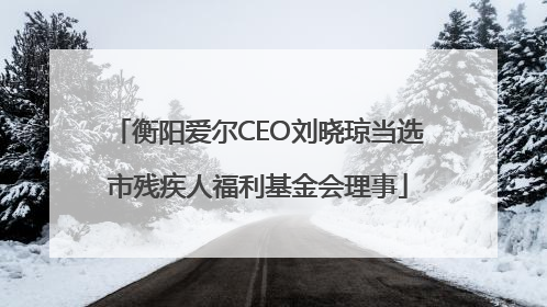 衡阳爱尔CEO刘晓琼当选市残疾人福利基金会理事