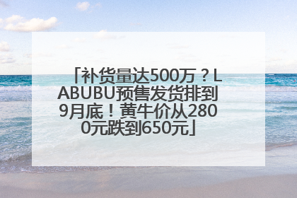 补货量达500万？LABUBU预售发货排到9月底！黄牛价从2800元跌到650元
