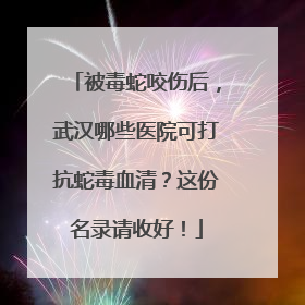被毒蛇咬伤后，武汉哪些医院可打抗蛇毒血清？这份名录请收好！