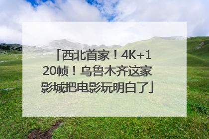 西北首家！4K+120帧！乌鲁木齐这家影城把电影玩明白了
