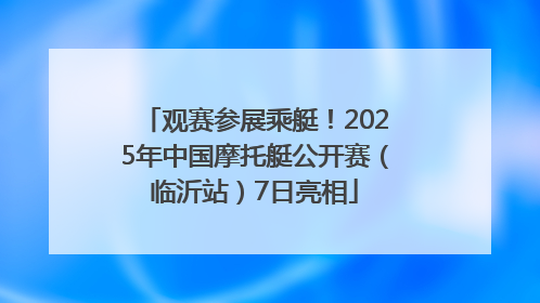 观赛参展乘艇！2025年中国摩托艇公开赛（临沂站）7日亮相