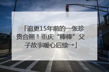追更15年前的一张珍贵合照！重庆“棒棒”父子故事暖心后续→