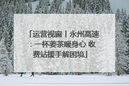 运营视窗丨永州高速：一杯姜茶暖身心 收费站援手解困境