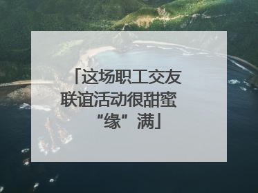 这场职工交友联谊活动很甜蜜“缘”满