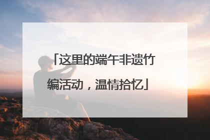 这里的端午非遗竹编活动，温情拾忆