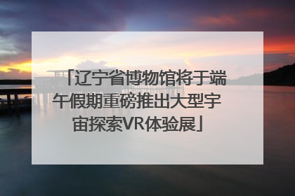 辽宁省博物馆将于端午假期重磅推出大型宇宙探索VR体验展