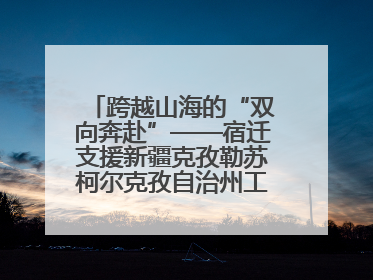 跨越山海的“双向奔赴”——宿迁支援新疆克孜勒苏柯尔克孜自治州工作纪实