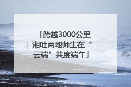跨越3000公里 湘吐两地师生在“云端”共度端午
