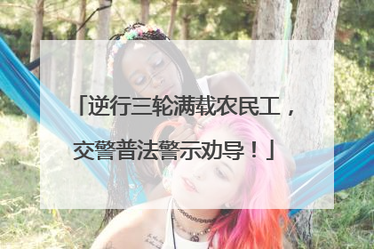 逆行三轮满载农民工，交警普法警示劝导！