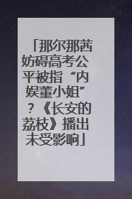 那尔那茜妨碍高考公平被指“内娱董小姐”？《长安的荔枝》播出未受影响