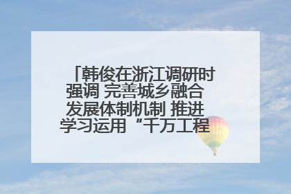 韩俊在浙江调研时强调 完善城乡融合发展体制机制 推进学习运用“千万工程”经验走深走实